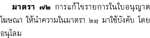  มาตรา ๗๒ การแก้ไขรายการในใบอนุญาตโฆษณา ให้นำความในมาตรา ๒๑ มาใช้บังคับ โดยอนุโลม 
