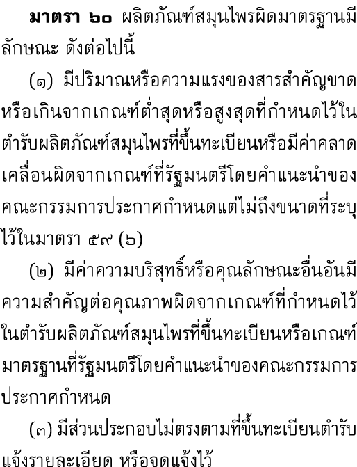  มาตรา ๖๐ ผลิตภัณฑ์สมุนไพรผิดมาตรฐานมีลักษณะ ดังต่อไปนี้ (๑) มีปริมาณหรือความแรงของสารสำคัญขาดหรือเกินจากเกณฑ์ต่ำสุดห...